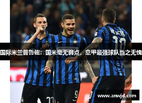 国际米兰普鲁佐：国米毫无弱点，意甲最强球队当之无愧