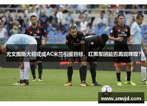 尤文图斯大将或成AC米兰引援目标，红黑军团能否再现辉煌？