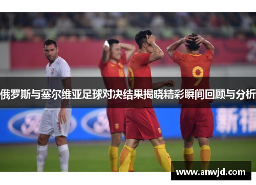 俄罗斯与塞尔维亚足球对决结果揭晓精彩瞬间回顾与分析